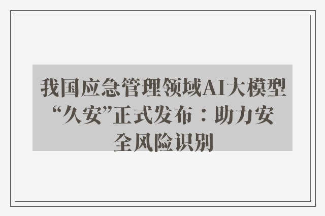 我国应急管理领域AI大模型“久安”正式发布：助力安全风险识别