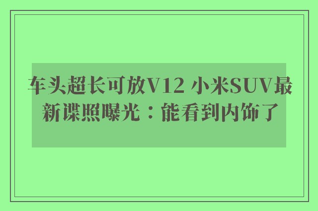 车头超长可放V12 小米SUV最新谍照曝光：能看到内饰了